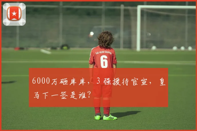 6000万砸库库,3 强援待官宣,皇马下一签是谁?