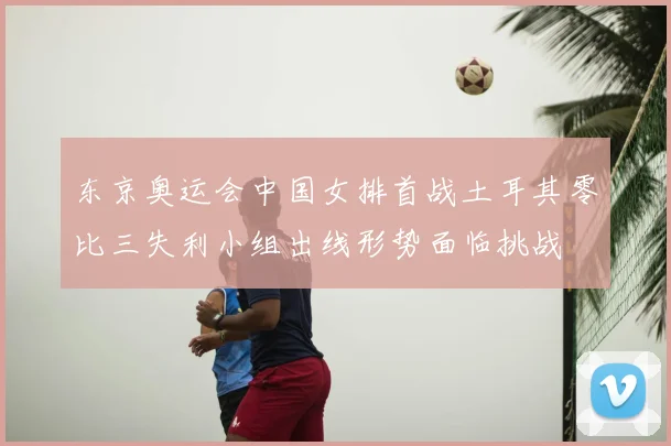 东京奥运会中国女排首战土耳其零比三失利小组出线形势面临挑战