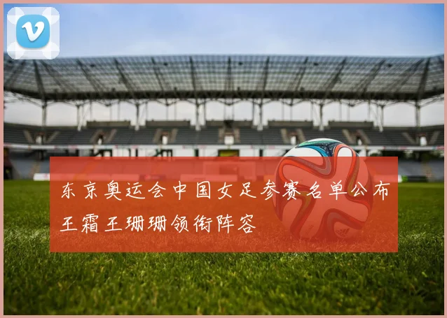 东京奥运会中国女足参赛名单公布王霜王珊珊领衔阵容