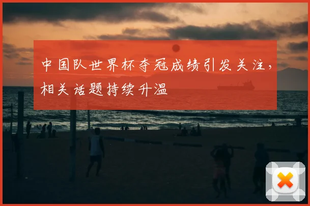中国队世界杯夺冠成绩引发关注,相关话题持续升温