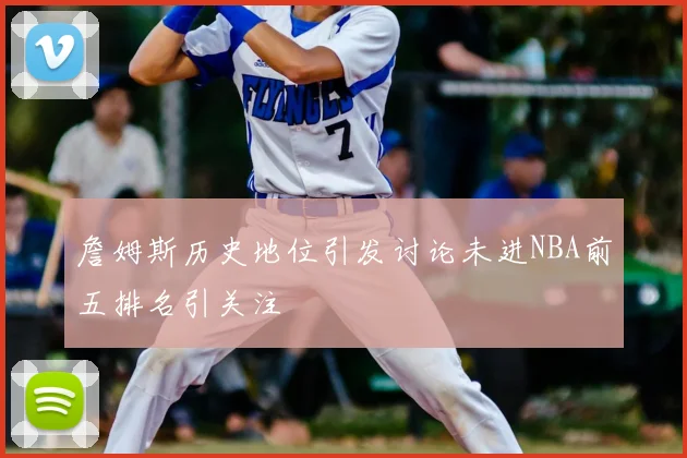 詹姆斯历史地位引发讨论未进NBA前五排名引关注
