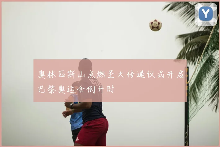 奥林匹斯山点燃圣火传递仪式开启巴黎奥运会倒计时