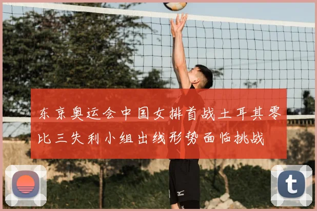 东京奥运会中国女排首战土耳其零比三失利小组出线形势面临挑战