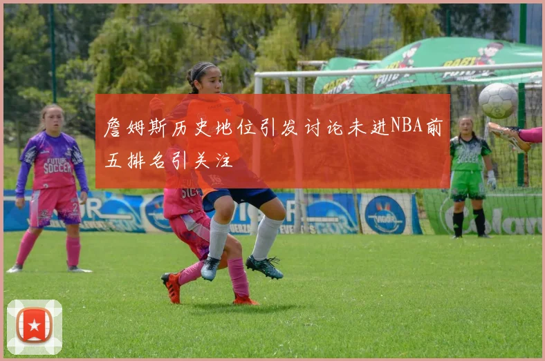 詹姆斯历史地位引发讨论未进NBA前五排名引关注