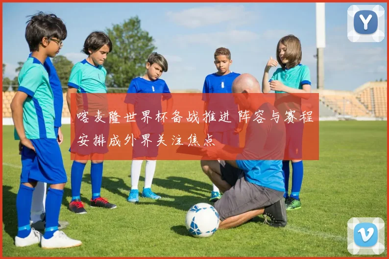 喀麦隆世界杯备战推进 阵容与赛程安排成外界关注焦点