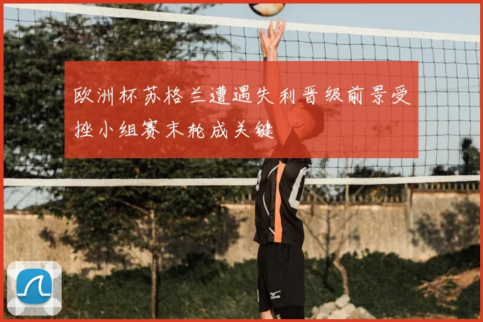 欧洲杯苏格兰遭遇失利晋级前景受挫小组赛末轮成关键