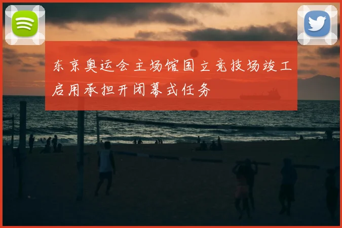 东京奥运会主场馆国立竞技场竣工启用承担开闭幕式任务