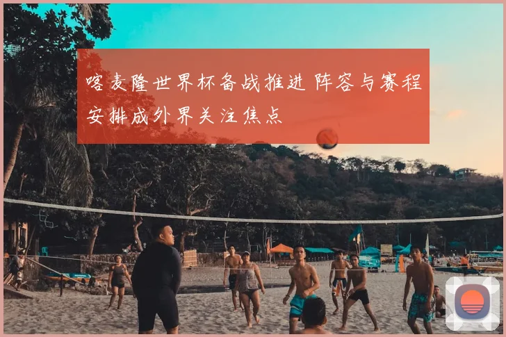 喀麦隆世界杯备战推进 阵容与赛程安排成外界关注焦点