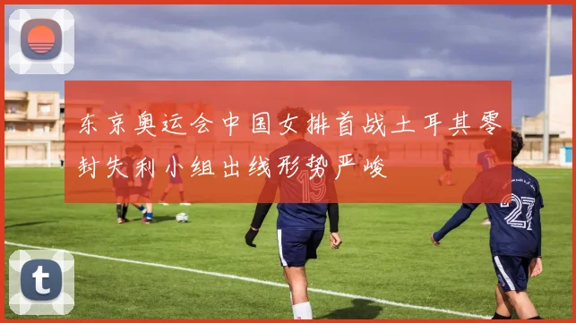 东京奥运会中国女排首战土耳其零封失利小组出线形势严峻