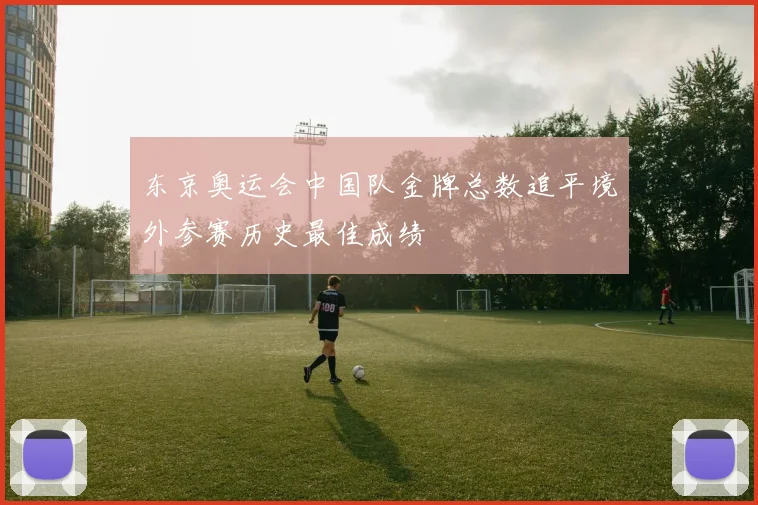 东京奥运会中国队金牌总数追平境外参赛历史最佳成绩